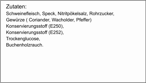 Zutaten: Schweinefleisch, Speck, Nitritpökelsalz, Rohrzucker,  Gewürze ( Coriander, Wacholder, Pfeffer) Konservierungsstoff (E250),  Konservierungsstoff (E252), Trockenglucose, Buchenholzrauch.