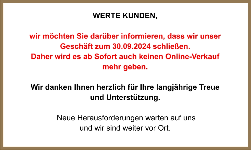 WERTE Kunden,  wir möchten Sie darüber informieren, dass wir unser Geschäft zum 30.09.2024 schließen.  Daher wird es ab Sofort auch keinen Online-Verkauf mehr geben.  Wir danken Ihnen herzlich für Ihre langjährige Treue und Unterstützung.   Neue Herausforderungen warten auf uns und wir sind weiter vor Ort.
