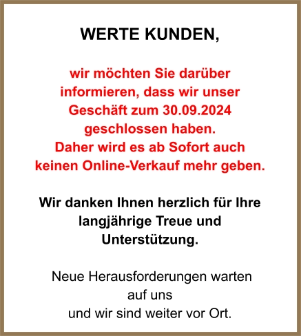 WERTE Kunden,  wir möchten Sie darüber informieren, dass wir unser Geschäft zum 30.09.2024 geschlossen haben.  Daher wird es ab Sofort auch keinen Online-Verkauf mehr geben.  Wir danken Ihnen herzlich für Ihre langjährige Treue und Unterstützung.   Neue Herausforderungen warten  auf uns und wir sind weiter vor Ort.
